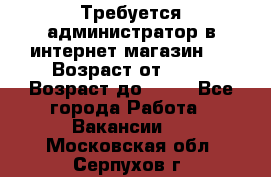 Требуется администратор в интернет магазин.  › Возраст от ­ 22 › Возраст до ­ 40 - Все города Работа » Вакансии   . Московская обл.,Серпухов г.